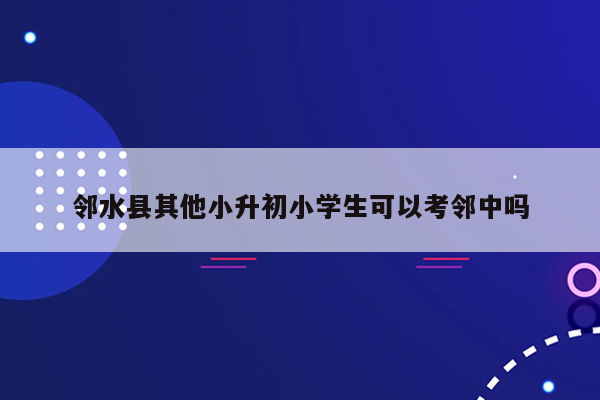 邻水县其他小升初小学生可以考邻中吗