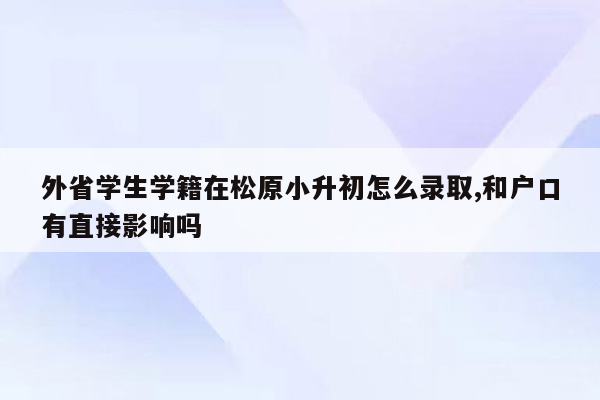 外省学生学籍在松原小升初怎么录取,和户口有直接影响吗