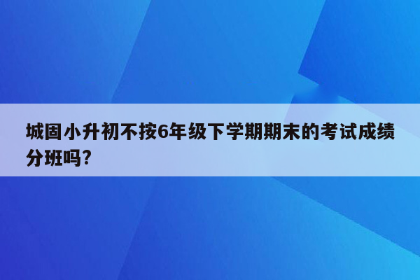 城固小升初不按6年级下学期期末的考试成绩分班吗?