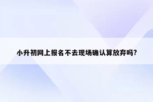 小升初网上报名不去现场确认算放弃吗?