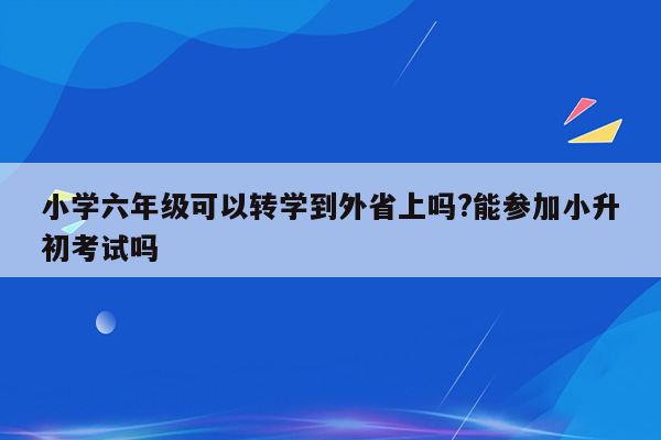 小学六年级可以转学到外省上吗?能参加小升初考试吗