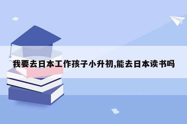 我要去日本工作孩子小升初,能去日本读书吗