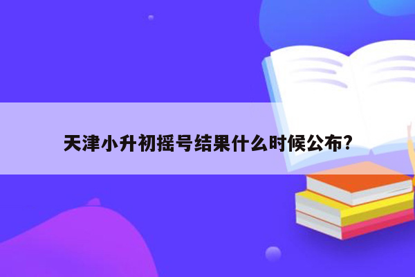 天津小升初摇号结果什么时候公布?