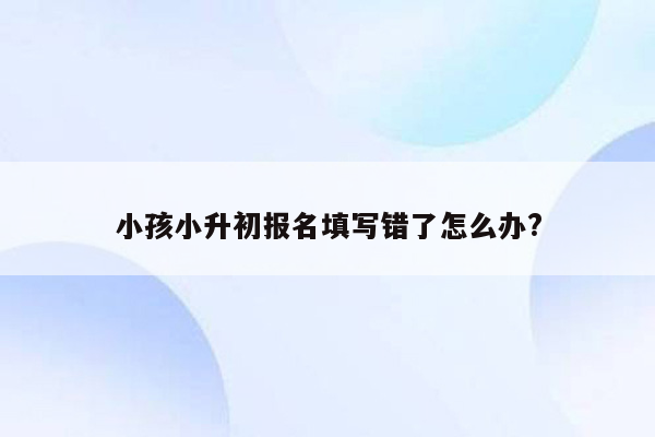 小孩小升初报名填写错了怎么办?