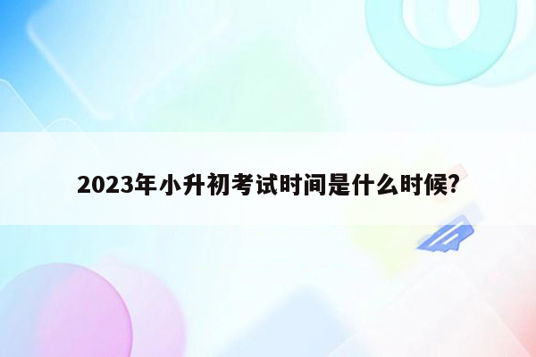 2023年小升初考试时间是什么时候?