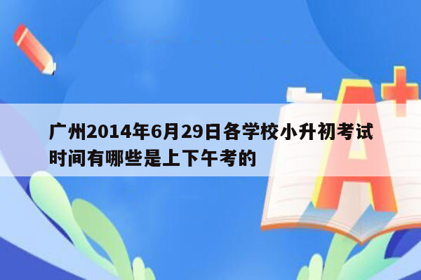 广州2014年6月29日各学校小升初考试时间有哪些是上下午考的