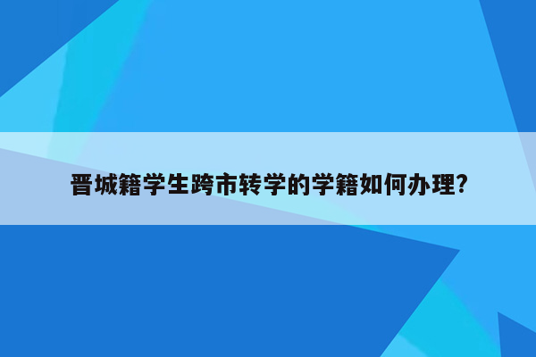 晋城籍学生跨市转学的学籍如何办理?