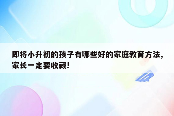 即将小升初的孩子有哪些好的家庭教育方法,家长一定要收藏!