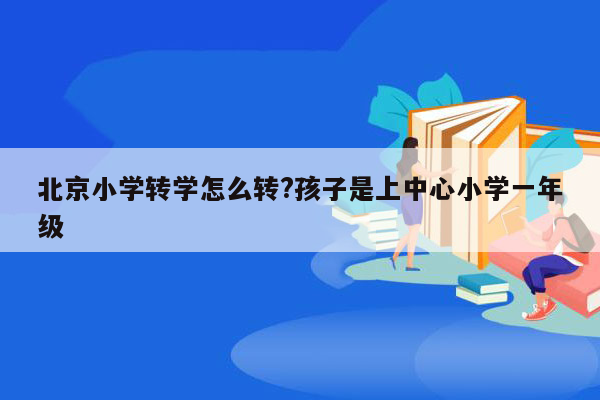 北京小学转学怎么转?孩子是上中心小学一年级