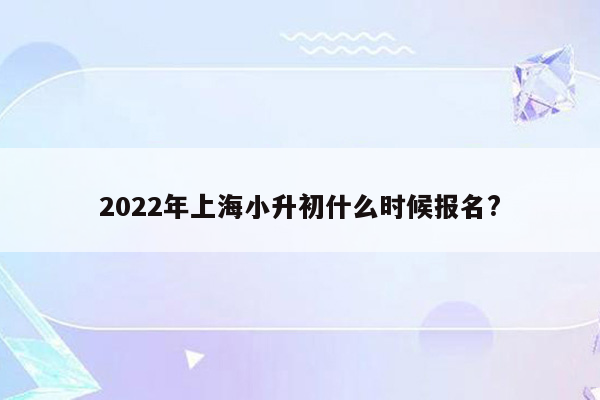 2022年上海小升初什么时候报名?