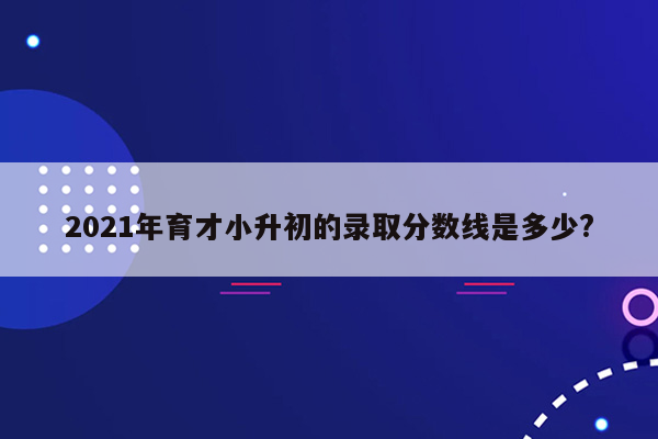 2021年育才小升初的录取分数线是多少?