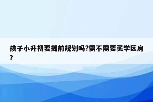 孩子小升初要提前规划吗?需不需要买学区房?