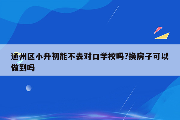 通州区小升初能不去对口学校吗?换房子可以做到吗