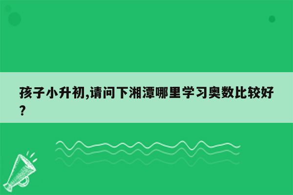 孩子小升初,请问下湘潭哪里学习奥数比较好?