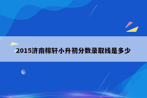 2015济南稼轩小升初分数录取线是多少