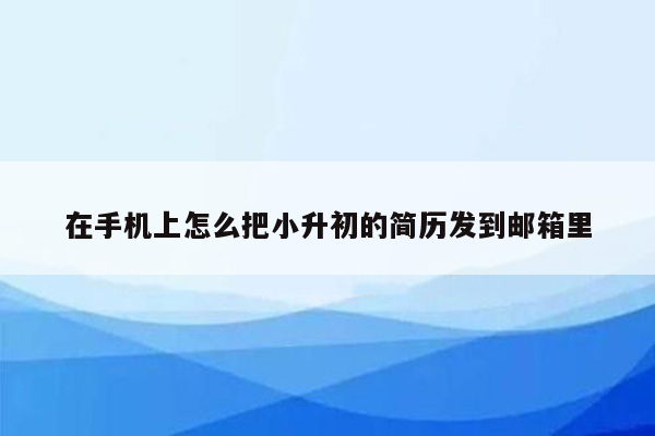 在手机上怎么把小升初的简历发到邮箱里