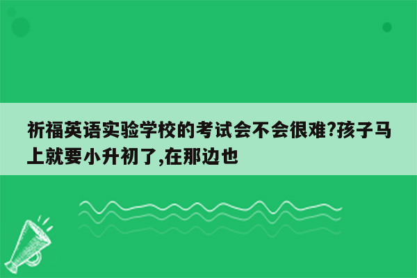 祈福英语实验学校的考试会不会很难?孩子马上就要小升初了,在那边也