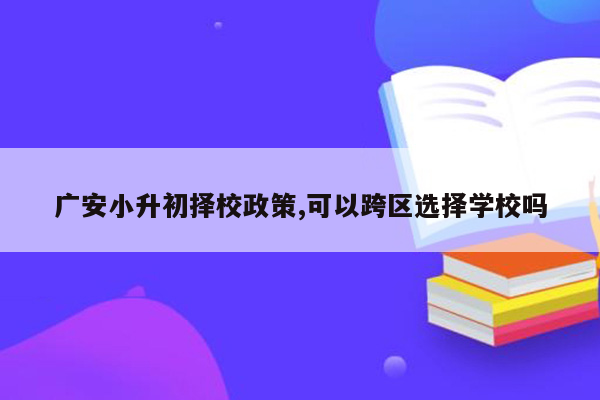 广安小升初择校政策,可以跨区选择学校吗