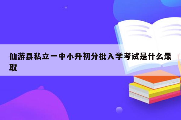 仙游县私立一中小升初分批入学考试是什么录取