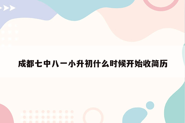 成都七中八一小升初什么时候开始收简历