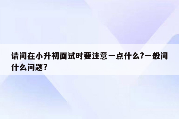 请问在小升初面试时要注意一点什么?一般问什么问题?