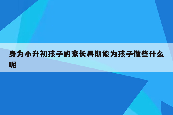 身为小升初孩子的家长暑期能为孩子做些什么呢