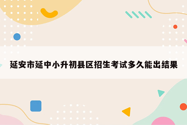 延安市延中小升初县区招生考试多久能出结果