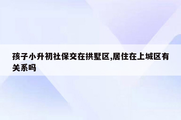 孩子小升初社保交在拱墅区,居住在上城区有关系吗