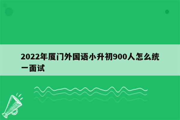 2022年厦门外国语小升初900人怎么统一面试