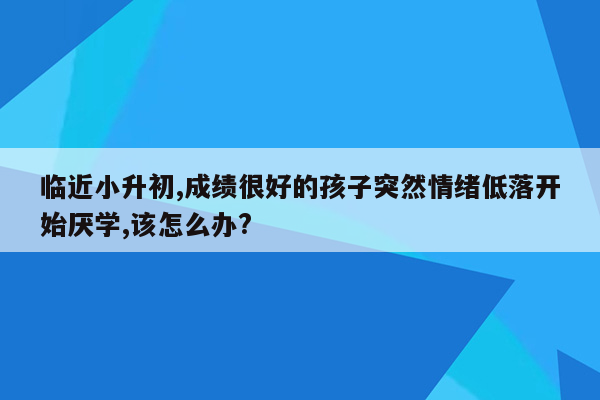 临近小升初,成绩很好的孩子突然情绪低落开始厌学,该怎么办?