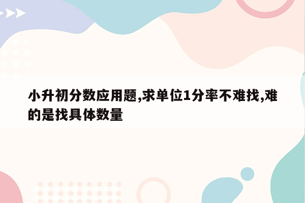 小升初分数应用题,求单位1分率不难找,难的是找具体数量