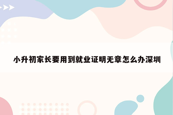 小升初家长要用到就业证明无章怎么办深圳