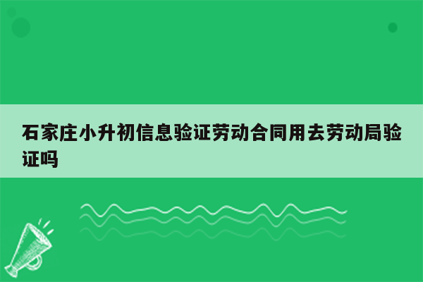 石家庄小升初信息验证劳动合同用去劳动局验证吗