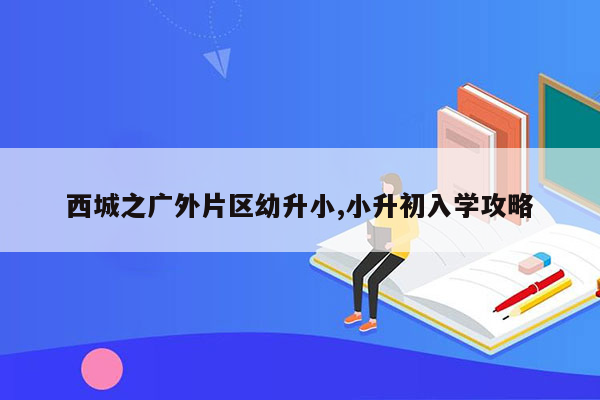 西城之广外片区幼升小,小升初入学攻略