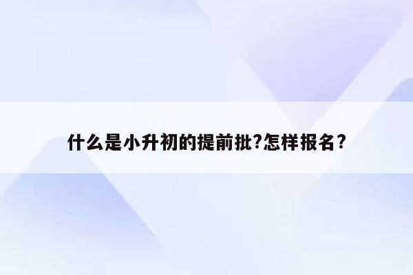 什么是小升初的提前批?怎样报名?