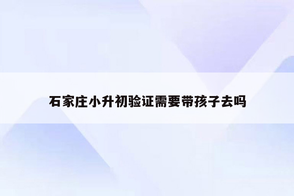 石家庄小升初验证需要带孩子去吗