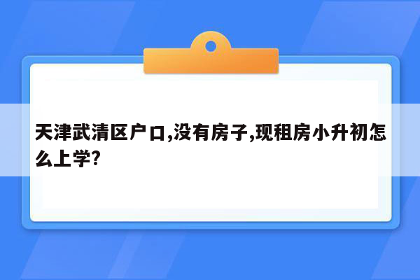 天津武清区户口,没有房子,现租房小升初怎么上学?