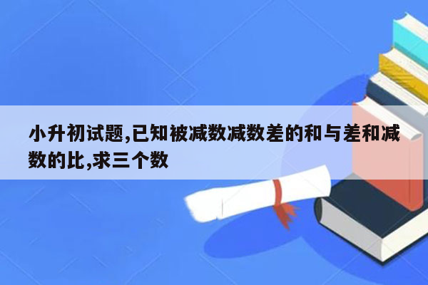 小升初试题,已知被减数减数差的和与差和减数的比,求三个数