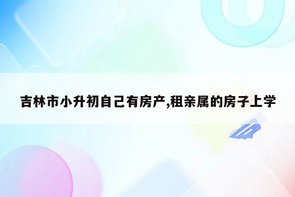 吉林市小升初自己有房产,租亲属的房子上学