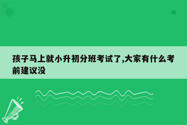 孩子马上就小升初分班考试了,大家有什么考前建议没