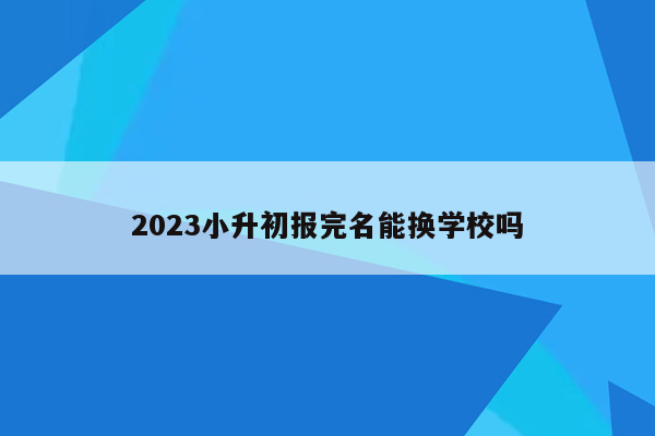 2023小升初报完名能换学校吗