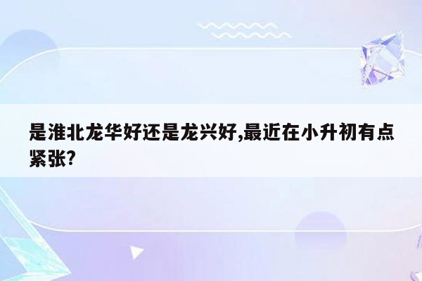 是淮北龙华好还是龙兴好,最近在小升初有点紧张?