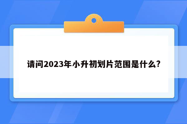 请问2023年小升初划片范围是什么?