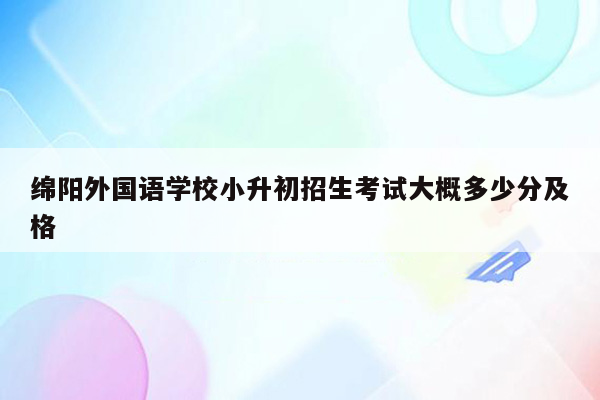 绵阳外国语学校小升初招生考试大概多少分及格