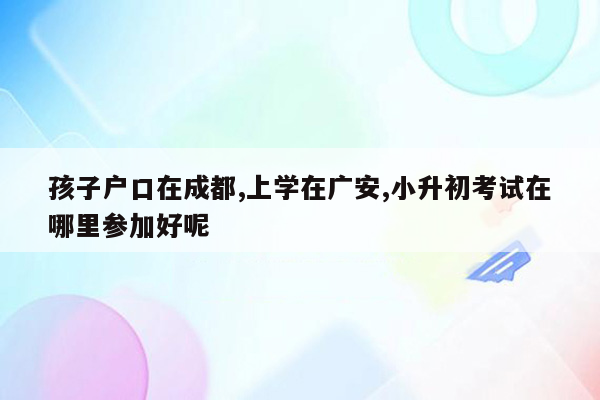 孩子户口在成都,上学在广安,小升初考试在哪里参加好呢