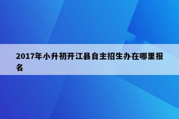 2017年小升初开江县自主招生办在哪里报名