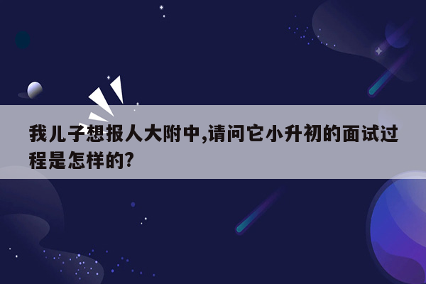 我儿子想报人大附中,请问它小升初的面试过程是怎样的?