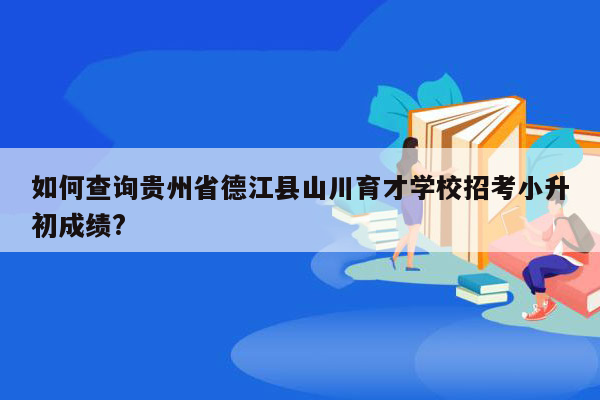 如何查询贵州省德江县山川育才学校招考小升初成绩?