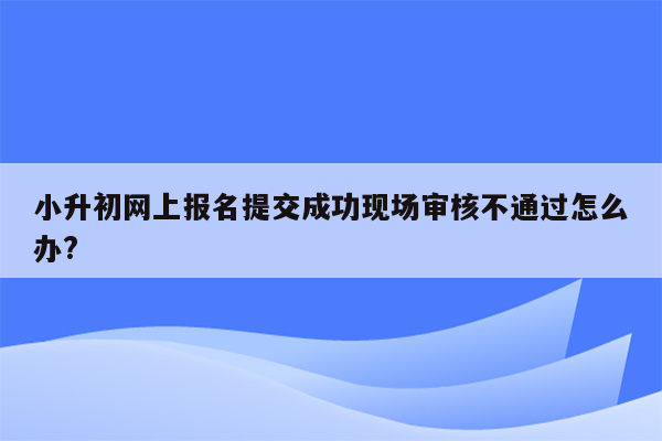 小升初网上报名提交成功现场审核不通过怎么办?