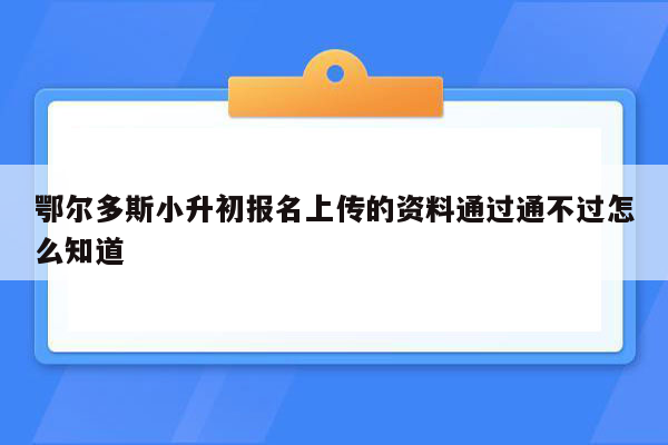 鄂尔多斯小升初报名上传的资料通过通不过怎么知道